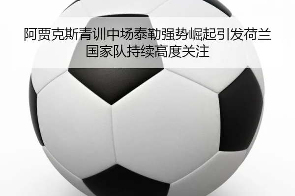 阿贾克斯青训中场泰勒强势崛起引发荷兰国家队持续高度关注