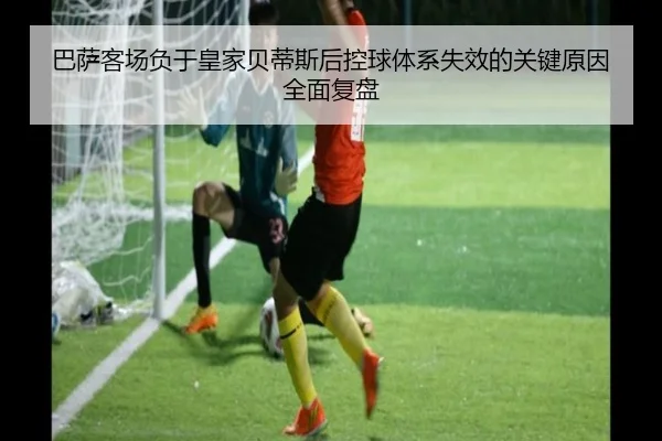 巴萨客场负于皇家贝蒂斯后控球体系失效的关键原因全面复盘
