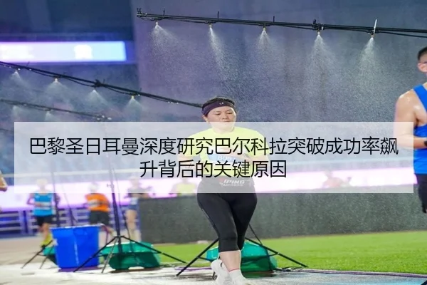 巴黎圣日耳曼深度研究巴尔科拉突破成功率飙升背后的关键原因