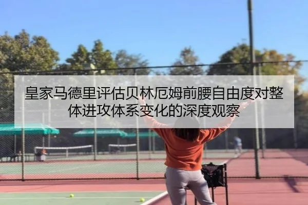 皇家马德里评估贝林厄姆前腰自由度对整体进攻体系变化的深度观察