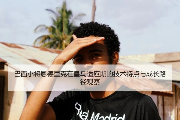 巴西小将恩德里克在皇马适应期的技术特点与成长路径观察